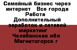 Семейный бизнес через интернет - Все города Работа » Дополнительный заработок и сетевой маркетинг   . Челябинская обл.,Магнитогорск г.